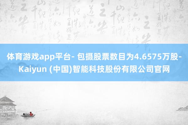 体育游戏app平台- 包摄股票数目为4.6575万股-Kaiyun (中国)智能科技股份有限公司官网