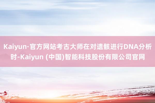 Kaiyun·官方网站考古大师在对遗骸进行DNA分析时-Kaiyun (中国)智能科技股份有限公司官网