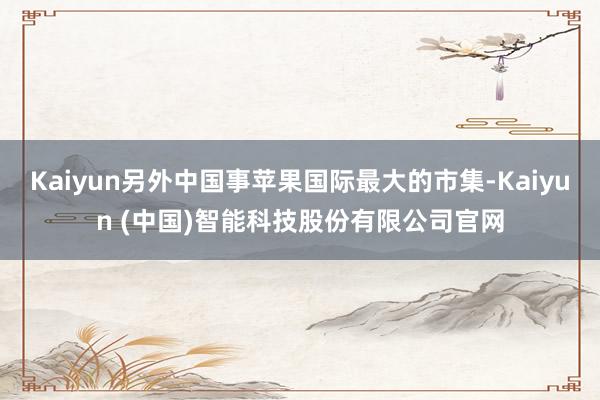 Kaiyun另外中国事苹果国际最大的市集-Kaiyun (中国)智能科技股份有限公司官网