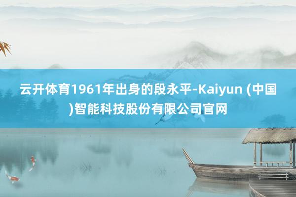云开体育1961年出身的段永平-Kaiyun (中国)智能科技股份有限公司官网