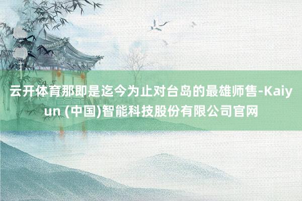 云开体育那即是迄今为止对台岛的最雄师售-Kaiyun (中国)智能科技股份有限公司官网