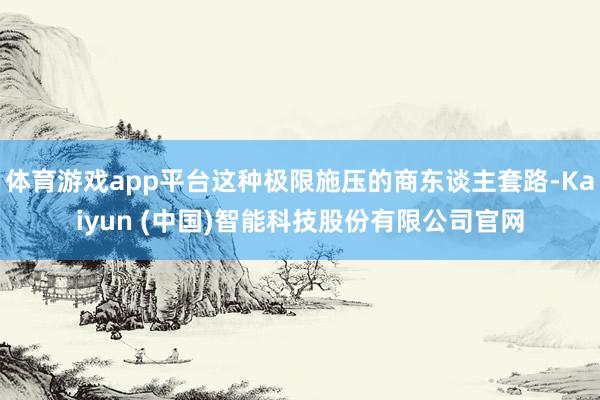 体育游戏app平台这种极限施压的商东谈主套路-Kaiyun (中国)智能科技股份有限公司官网
