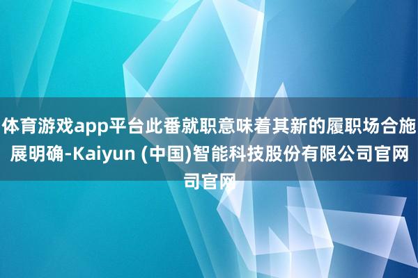 体育游戏app平台此番就职意味着其新的履职场合施展明确-Kaiyun (中国)智能科技股份有限公司官网