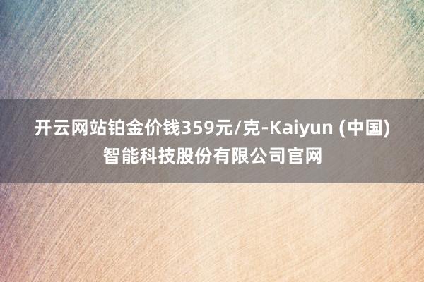 开云网站铂金价钱359元/克-Kaiyun (中国)智能科技股份有限公司官网