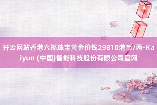 开云网站香港六福珠宝黄金价钱29810港币/两-Kaiyun (中国)智能科技股份有限公司官网
