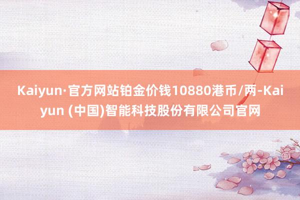 Kaiyun·官方网站铂金价钱10880港币/两-Kaiyun (中国)智能科技股份有限公司官网