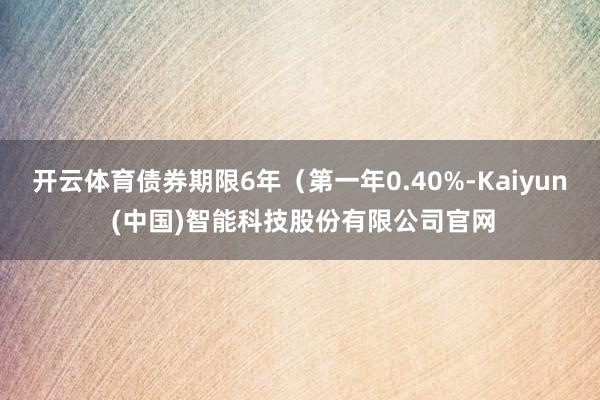 开云体育债券期限6年（第一年0.40%-Kaiyun (中国)智能科技股份有限公司官网