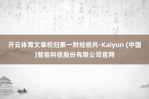 开云体育文章权归第一财经统共-Kaiyun (中国)智能科技股份有限公司官网