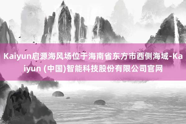 Kaiyun启源海风场位于海南省东方市西侧海域-Kaiyun (中国)智能科技股份有限公司官网