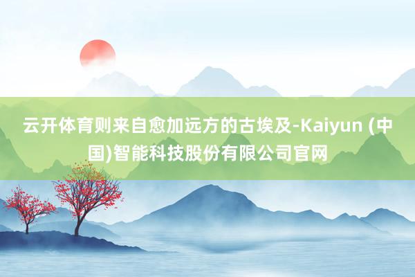 云开体育则来自愈加远方的古埃及-Kaiyun (中国)智能科技股份有限公司官网