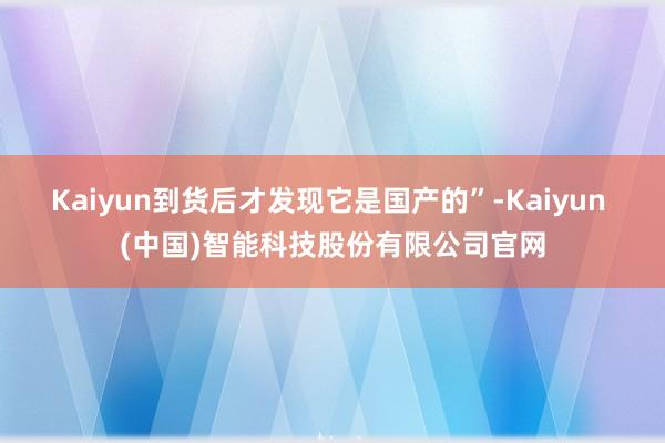 Kaiyun到货后才发现它是国产的”-Kaiyun (中国)智能科技股份有限公司官网