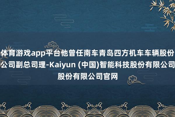 体育游戏app平台他曾任南车青岛四方机车车辆股份有限公司副总司理-Kaiyun (中国)智能科技股份有限公司官网