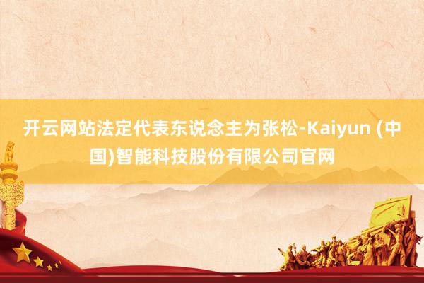 开云网站法定代表东说念主为张松-Kaiyun (中国)智能科技股份有限公司官网