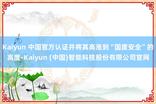 Kaiyun 中国官方认证并将其高涨到“国度安全”的高度-Kaiyun (中国)智能科技股份有限公司官网