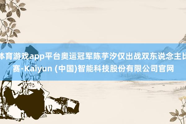 体育游戏app平台奥运冠军陈芋汐仅出战双东说念主比赛-Kaiyun (中国)智能科技股份有限公司官网
