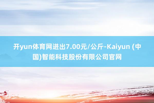 开yun体育网进出7.00元/公斤-Kaiyun (中国)智能科技股份有限公司官网