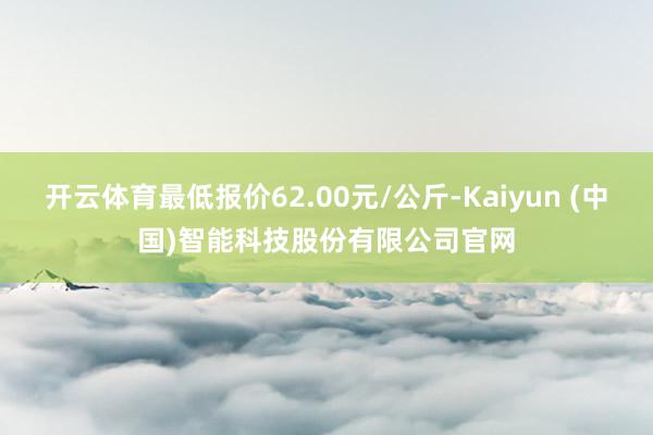 开云体育最低报价62.00元/公斤-Kaiyun (中国)智能科技股份有限公司官网