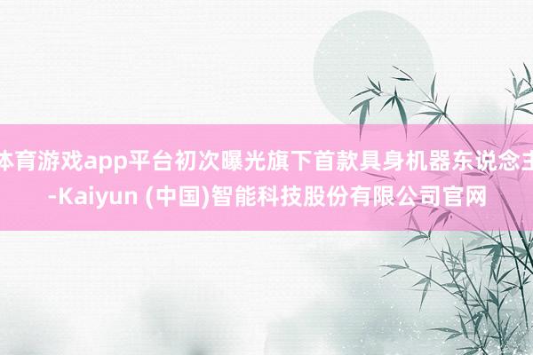 体育游戏app平台初次曝光旗下首款具身机器东说念主-Kaiyun (中国)智能科技股份有限公司官网