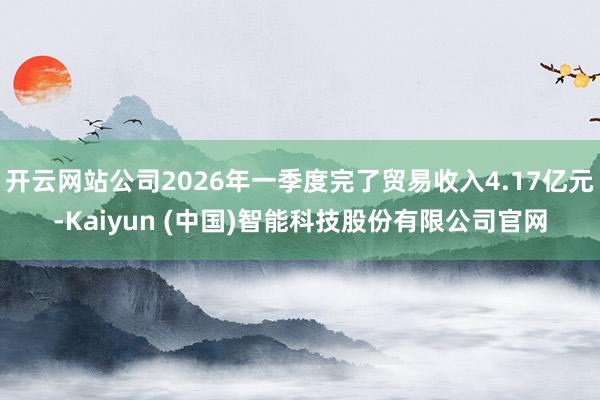 开云网站公司2026年一季度完了贸易收入4.17亿元-Kaiyun (中国)智能科技股份有限公司官网