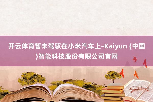 开云体育暂未驾驭在小米汽车上-Kaiyun (中国)智能科技股份有限公司官网