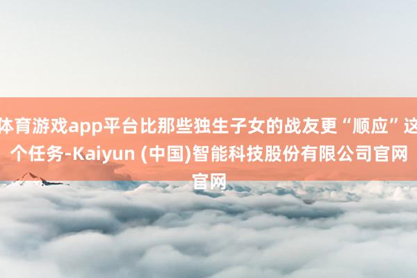 体育游戏app平台比那些独生子女的战友更“顺应”这个任务-Kaiyun (中国)智能科技股份有限公司官网
