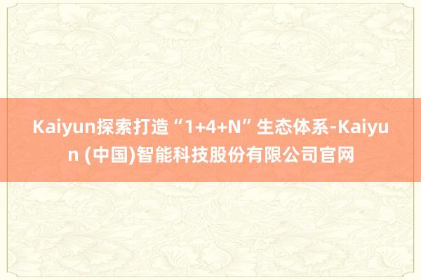 Kaiyun探索打造“1+4+N”生态体系-Kaiyun (中国)智能科技股份有限公司官网