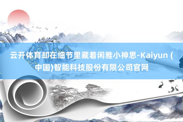 云开体育却在细节里藏着闲雅小神思-Kaiyun (中国)智能科技股份有限公司官网
