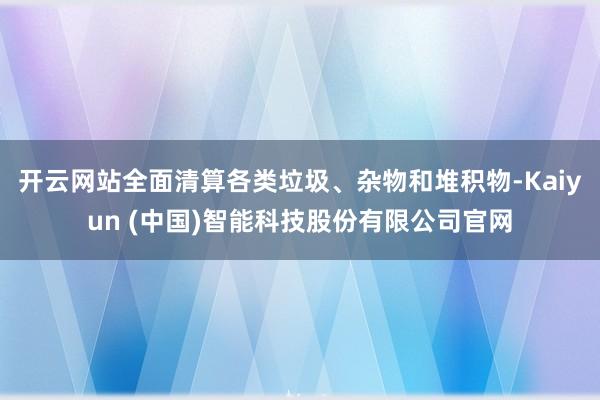 开云网站全面清算各类垃圾、杂物和堆积物-Kaiyun (中国)智能科技股份有限公司官网