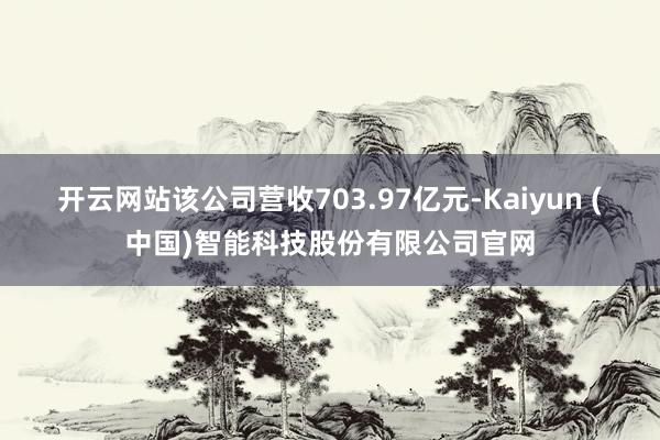 开云网站该公司营收703.97亿元-Kaiyun (中国)智能科技股份有限公司官网