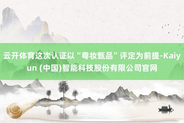 云开体育这次认证以“粤妆甄品”评定为前提-Kaiyun (中国)智能科技股份有限公司官网