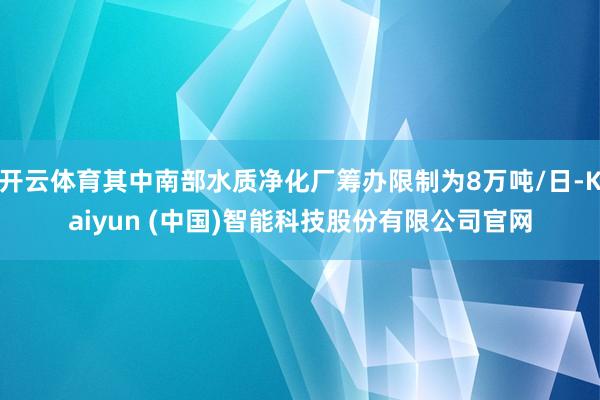 开云体育其中南部水质净化厂筹办限制为8万吨/日-Kaiyun (中国)智能科技股份有限公司官网
