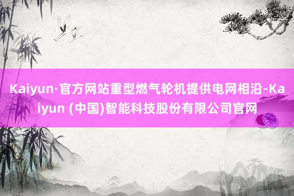 Kaiyun·官方网站重型燃气轮机提供电网相沿-Kaiyun (中国)智能科技股份有限公司官网
