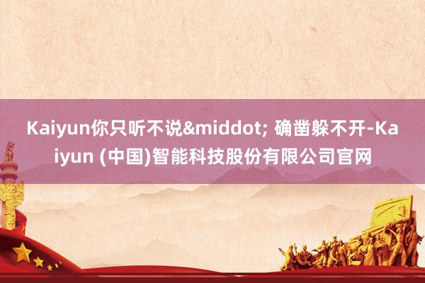 Kaiyun你只听不说&middot; 确凿躲不开-Kaiyun (中国)智能科技股份有限公司官网