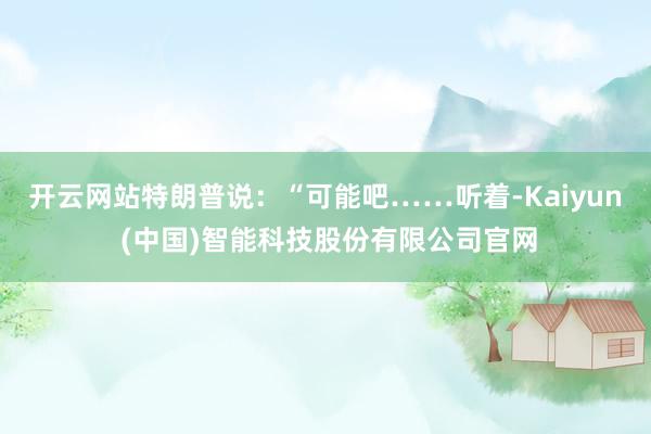 开云网站特朗普说：“可能吧……听着-Kaiyun (中国)智能科技股份有限公司官网