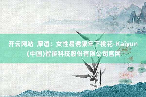 开云网站  厚谊：女性易诱骗年下桃花-Kaiyun (中国)智能科技股份有限公司官网