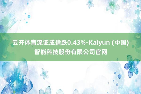 云开体育深证成指跌0.43%-Kaiyun (中国)智能科技股份有限公司官网