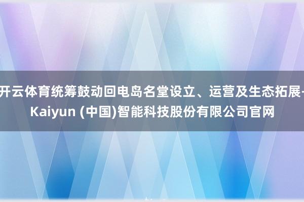 开云体育统筹鼓动回电岛名堂设立、运营及生态拓展-Kaiyun (中国)智能科技股份有限公司官网