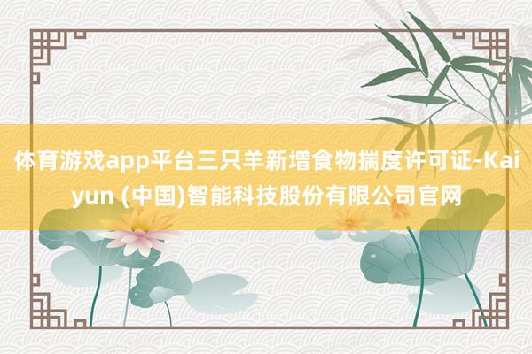 体育游戏app平台三只羊新增食物揣度许可证-Kaiyun (中国)智能科技股份有限公司官网