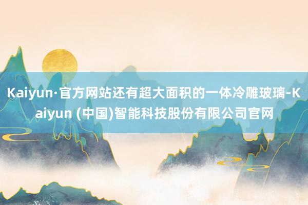 Kaiyun·官方网站还有超大面积的一体冷雕玻璃-Kaiyun (中国)智能科技股份有限公司官网