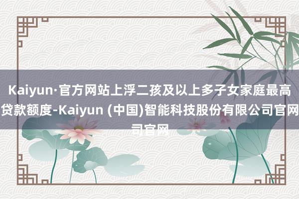 Kaiyun·官方网站上浮二孩及以上多子女家庭最高贷款额度-Kaiyun (中国)智能科技股份有限公司官网