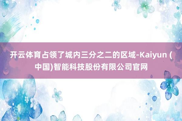 开云体育占领了城内三分之二的区域-Kaiyun (中国)智能科技股份有限公司官网