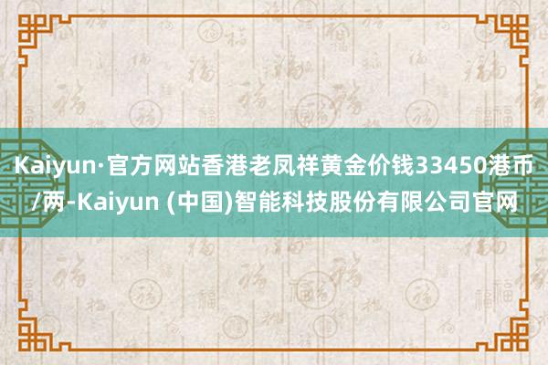 Kaiyun·官方网站香港老凤祥黄金价钱33450港币/两-Kaiyun (中国)智能科技股份有限公司官网