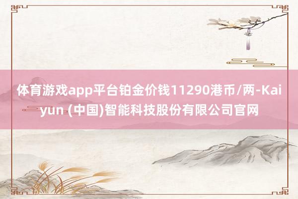 体育游戏app平台铂金价钱11290港币/两-Kaiyun (中国)智能科技股份有限公司官网