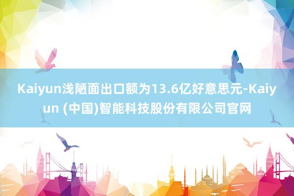 Kaiyun浅陋面出口额为13.6亿好意思元-Kaiyun (中国)智能科技股份有限公司官网