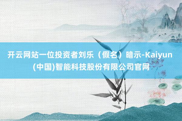 开云网站一位投资者刘乐（假名）暗示-Kaiyun (中国)智能科技股份有限公司官网