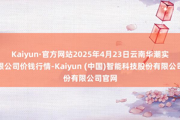 Kaiyun·官方网站2025年4月23日云南华潮实业有限公司价钱行情-Kaiyun (中国)智能科技股份有限公司官网