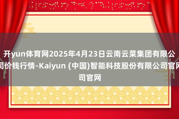 开yun体育网2025年4月23日云南云菜集团有限公司价钱行情-Kaiyun (中国)智能科技股份有限公司官网