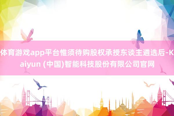 体育游戏app平台惟须待购股权承授东谈主遴选后-Kaiyun (中国)智能科技股份有限公司官网