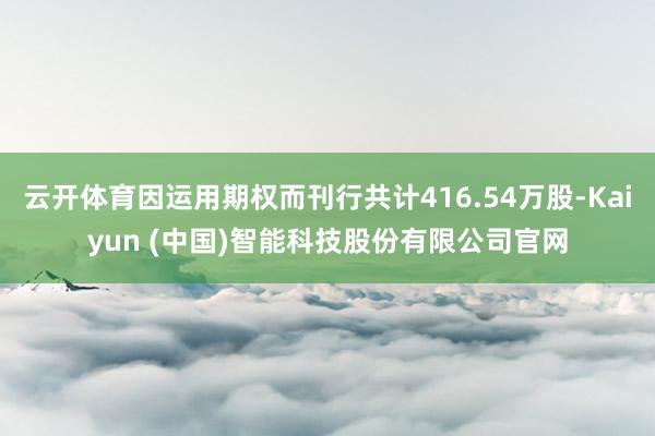 云开体育因运用期权而刊行共计416.54万股-Kaiyun (中国)智能科技股份有限公司官网