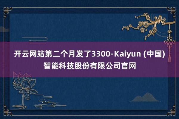 开云网站第二个月发了3300-Kaiyun (中国)智能科技股份有限公司官网